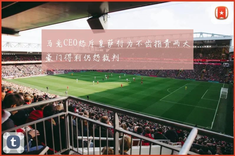 马竞CEO怒斥皇萨行为不齿指责两大豪门得利仍怨裁判