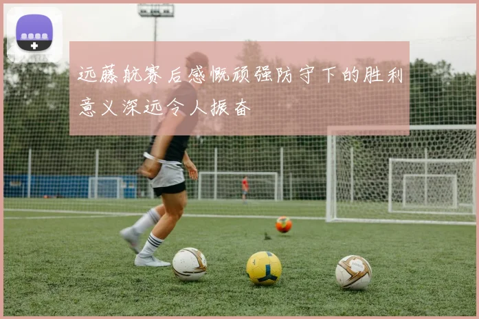 远藤航赛后感慨顽强防守下的胜利意义深远令人振奋