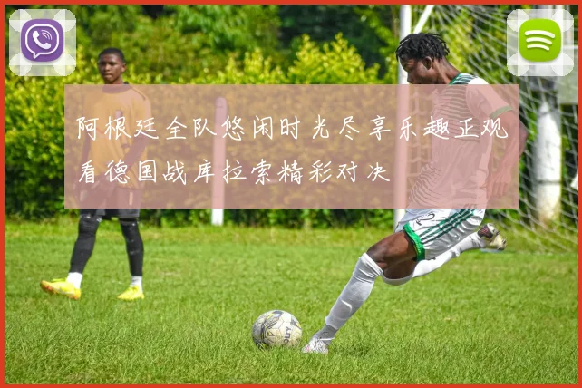 阿根廷全队悠闲时光尽享乐趣正观看德国战库拉索精彩对决