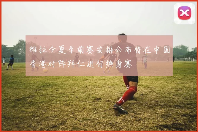 维拉今夏季前赛安排公布将在中国香港对阵拜仁进行热身赛