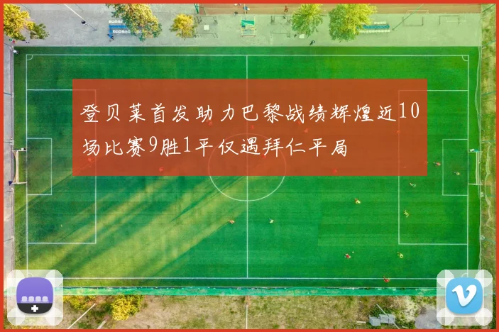 登贝莱首发助力巴黎战绩辉煌近10场比赛9胜1平仅遇拜仁平局