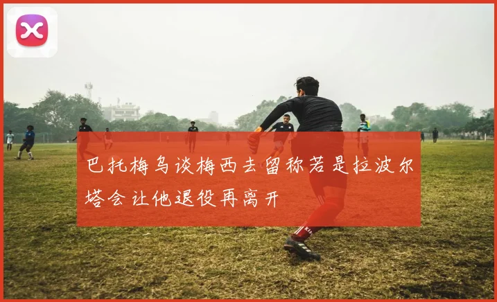 巴托梅乌谈梅西去留称若是拉波尔塔会让他退役再离开