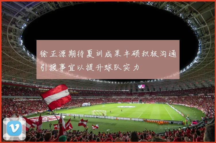 徐正源期待夏训成果丰硕积极沟通引援事宜以提升球队实力