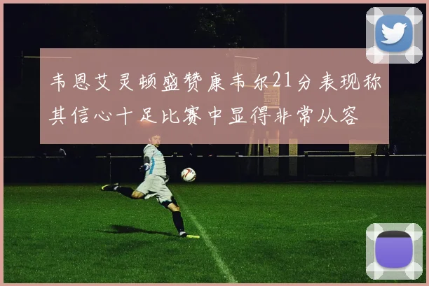 韦恩艾灵顿盛赞康韦尔21分表现称其信心十足比赛中显得非常从容