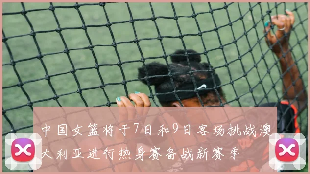 中国女篮将于7日和9日客场挑战澳大利亚进行热身赛备战新赛季