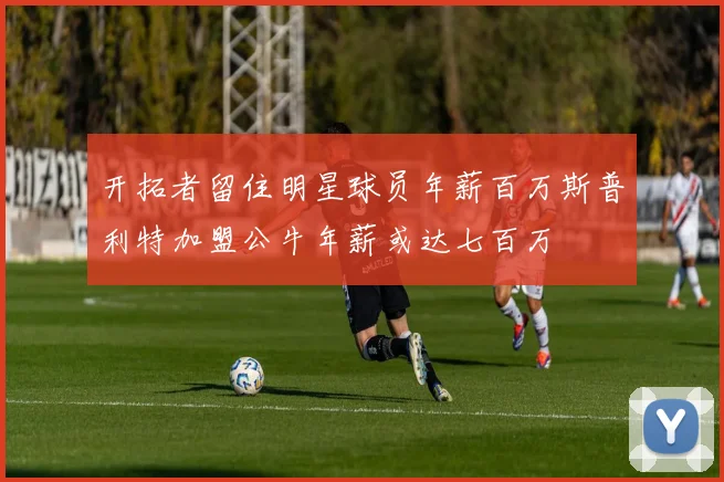 开拓者留住明星球员年薪百万斯普利特加盟公牛年薪或达七百万