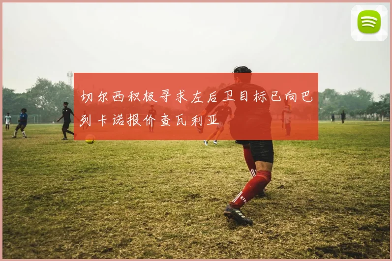 切尔西积极寻求左后卫目标已向巴列卡诺报价查瓦利亚