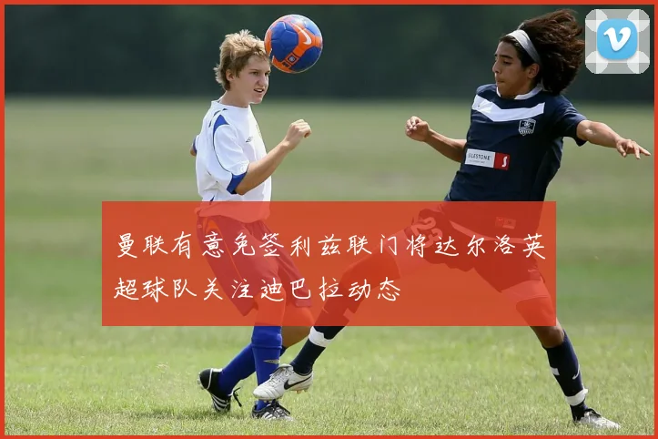 曼联有意免签利兹联门将达尔洛英超球队关注迪巴拉动态