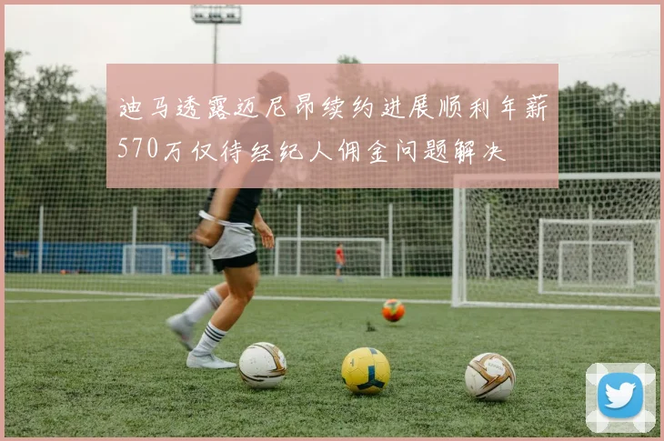 迪马透露迈尼昂续约进展顺利年薪570万仅待经纪人佣金问题解决