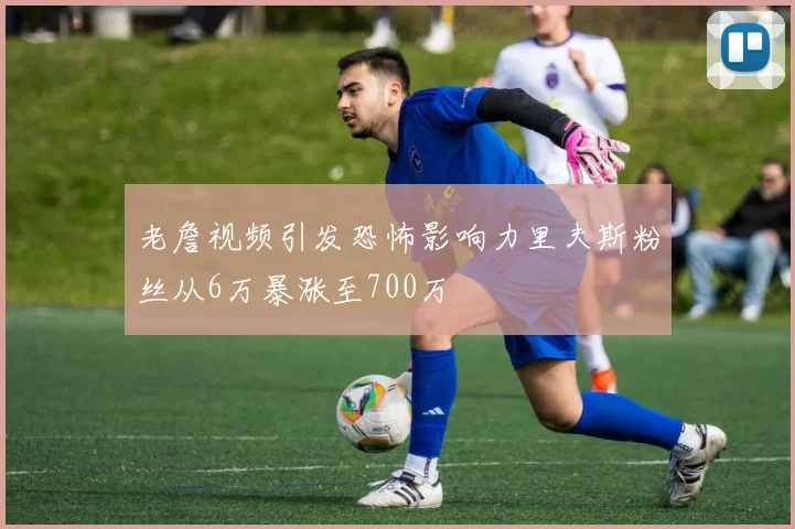 老詹视频引发恐怖影响力里夫斯粉丝从6万暴涨至700万