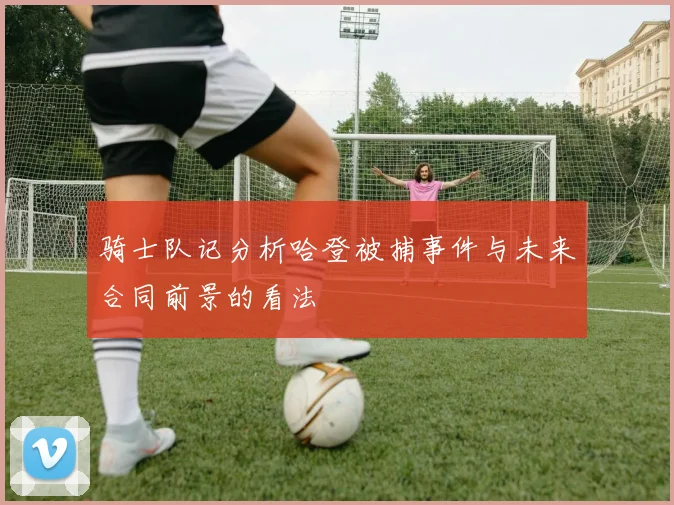 骑士队记分析哈登被捕事件与未来合同前景的看法