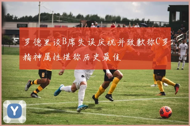 罗德里谈B席失误庆祝并致歉称C罗精神属性堪称历史最佳