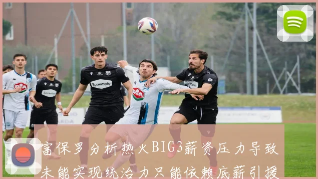 富保罗分析热火BIG3薪资压力导致未能实现统治力只能依赖底薪引援