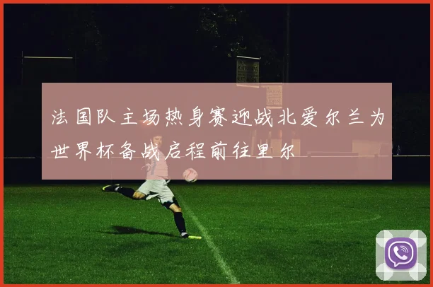 法国队主场热身赛迎战北爱尔兰为世界杯备战启程前往里尔