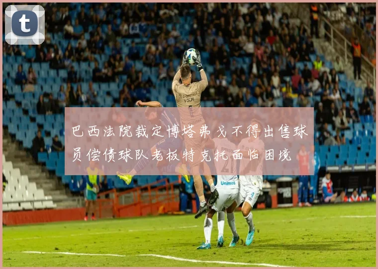 巴西法院裁定博塔弗戈不得出售球员偿债球队老板特克托面临困境