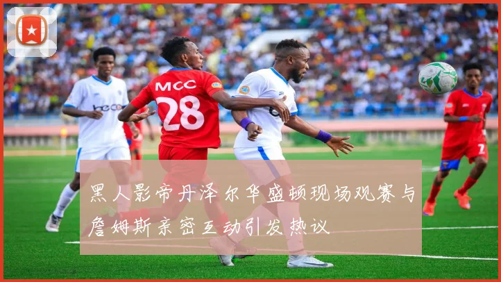 黑人影帝丹泽尔华盛顿现场观赛与詹姆斯亲密互动引发热议