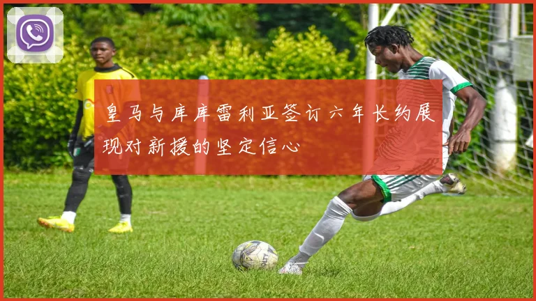 皇马与库库雷利亚签订六年长约展现对新援的坚定信心