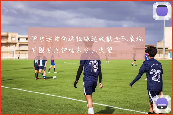 伊尔迪兹向远征球迷致歉全队表现可圈可点但结果令人失望
