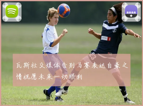 瓦斯社交媒体告别马赛表达自豪之情祝愿未来一切顺利