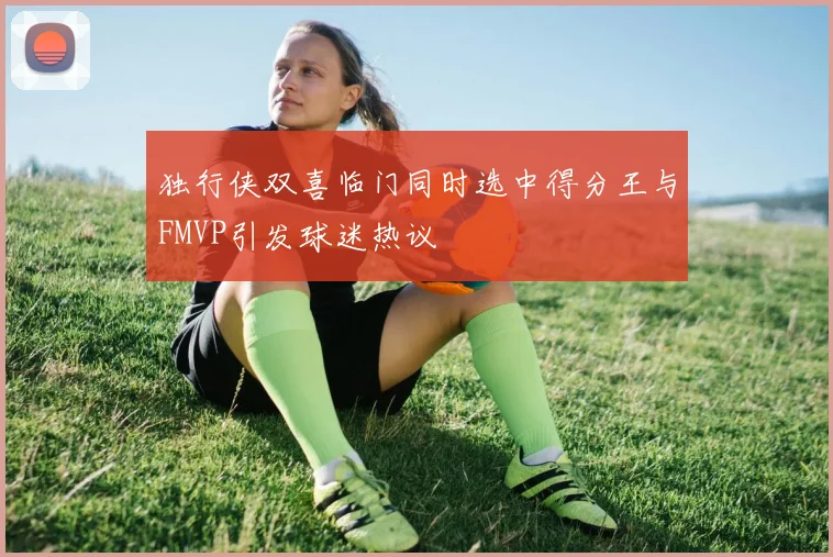 独行侠双喜临门同时选中得分王与FMVP引发球迷热议