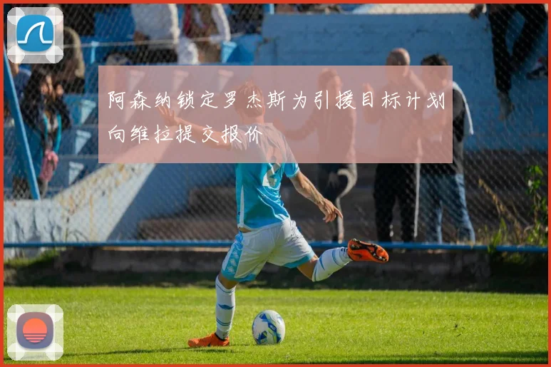 阿森纳锁定罗杰斯为引援目标计划向维拉提交报价