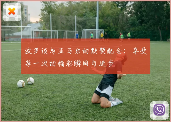 波罗谈与亚马尔的默契配合：享受每一次的精彩瞬间与进步