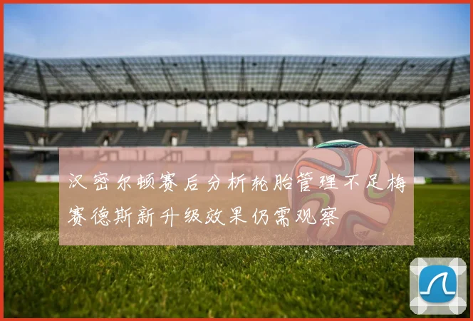 汉密尔顿赛后分析轮胎管理不足梅赛德斯新升级效果仍需观察