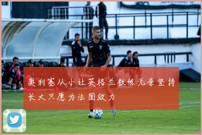 奥利塞从小让英格兰教练无奈坚持长大只愿为法国效力