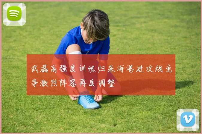 武磊高强度训练归来海港进攻线竞争激烈阵容再度调整