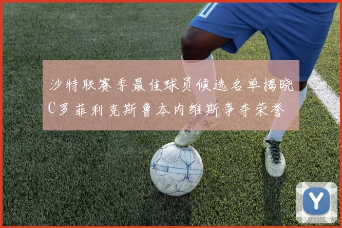 沙特联赛季最佳球员候选名单揭晓C罗菲利克斯鲁本内维斯争夺荣誉