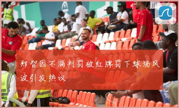 郑智因不满判罚被红牌罚下球场风波引发热议