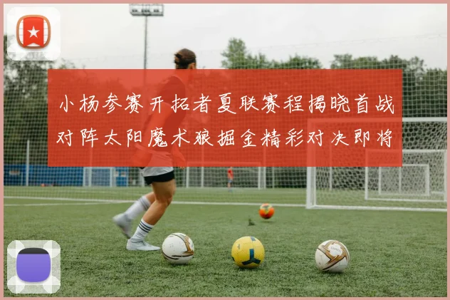 小杨参赛开拓者夏联赛程揭晓首战对阵太阳魔术狼掘金精彩对决即将开启