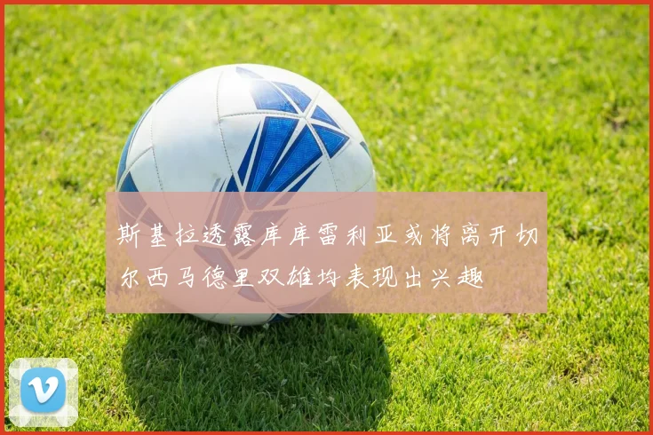 斯基拉透露库库雷利亚或将离开切尔西马德里双雄均表现出兴趣