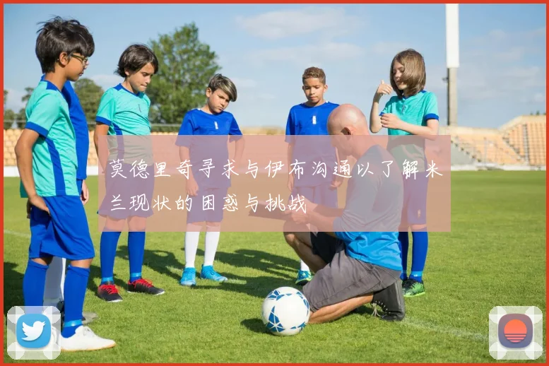 莫德里奇寻求与伊布沟通以了解米兰现状的困惑与挑战