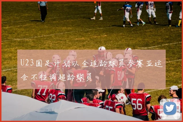 U23国足计划以全适龄球员参赛亚运会不征调超龄球员