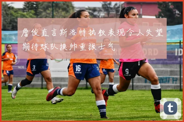詹俊直言斯洛特执教表现令人失望期待球队换帅重振士气