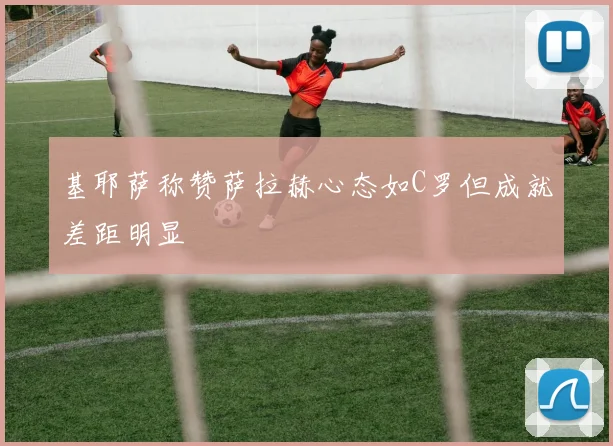 基耶萨称赞萨拉赫心态如C罗但成就差距明显
