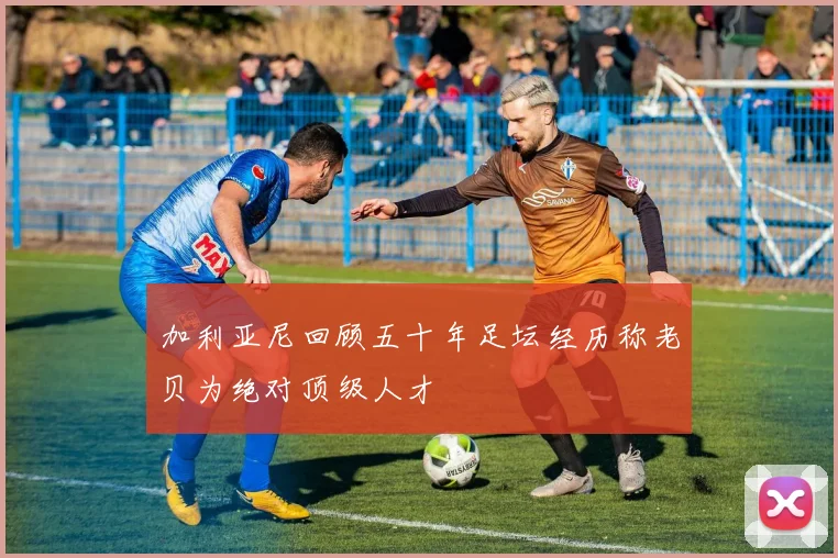 加利亚尼回顾五十年足坛经历称老贝为绝对顶级人才