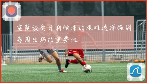 宽萨谈离开利物浦的艰难选择强调每周出场的重要性